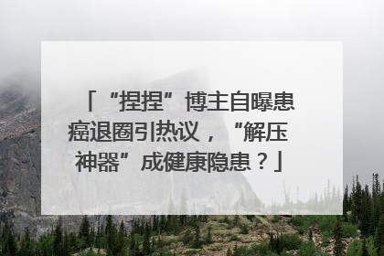 “捏捏”博主自曝患癌退圈引热议，“解压神器”成健康隐患？