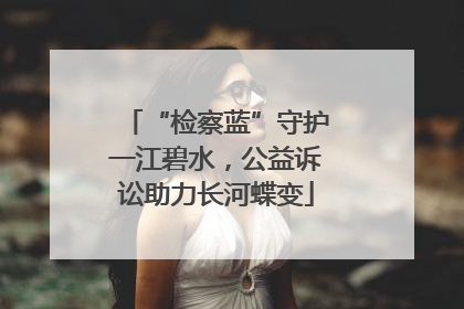 “检察蓝”守护一江碧水，公益诉讼助力长河蝶变