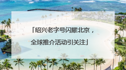 绍兴老字号闪耀北京，全球推介活动引关注