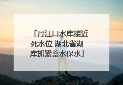 丹江口水库接近死水位 湖北省湖库抓紧蓄水保水
