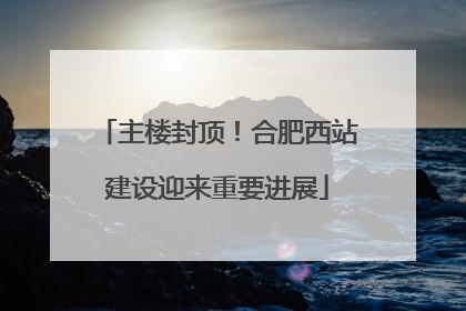 主楼封顶！合肥西站建设迎来重要进展
