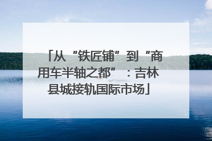 从“铁匠铺”到“商用车半轴之都”：吉林县城接轨国际市场