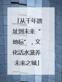 从千年遗址到未来“地标”，文化活水滋养未来之城