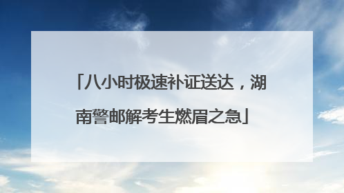 八小时极速补证送达，湖南警邮解考生燃眉之急