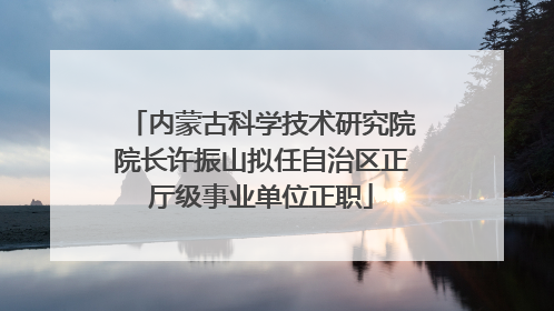 内蒙古科学技术研究院院长许振山拟任自治区正厅级事业单位正职