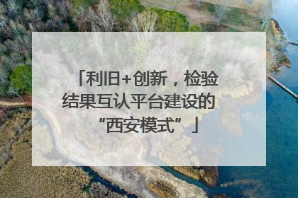 利旧+创新，检验结果互认平台建设的“西安模式”