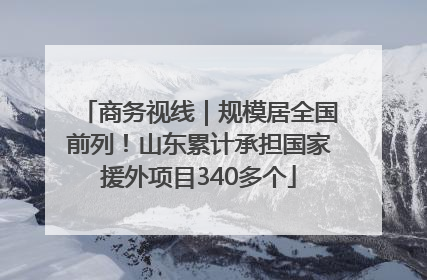 商务视线｜规模居全国前列！山东累计承担国家援外项目340多个