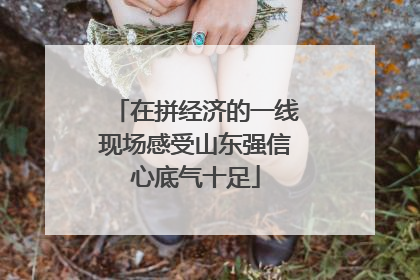 在拼经济的一线现场感受山东强信心底气十足