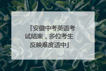安徽中考英语考试结束，多位考生反映难度适中