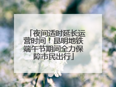 夜间适时延长运营时间！昆明地铁端午节期间全力保障市民出行