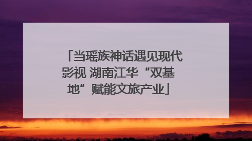 当瑶族神话遇见现代影视 湖南江华“双基地”赋能文旅产业