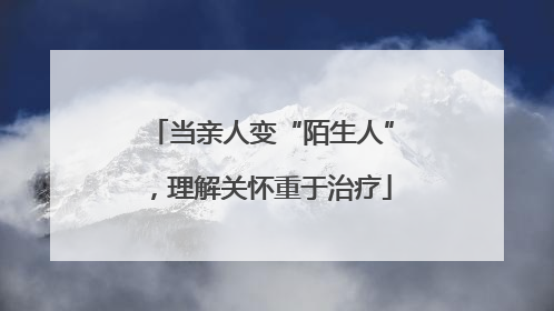 当亲人变“陌生人”，理解关怀重于治疗