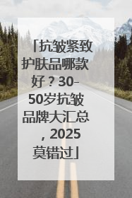 抗皱紧致护肤品哪款好？30-50岁抗皱品牌大汇总，2025莫错过