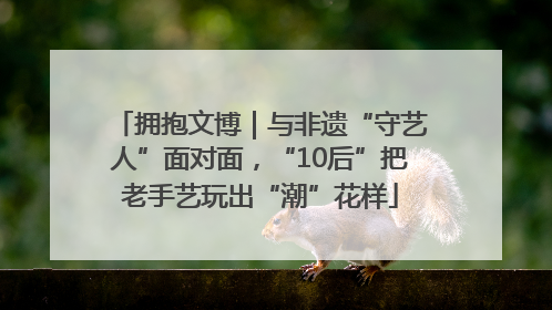 拥抱文博｜与非遗“守艺人”面对面，“10后”把老手艺玩出“潮”花样