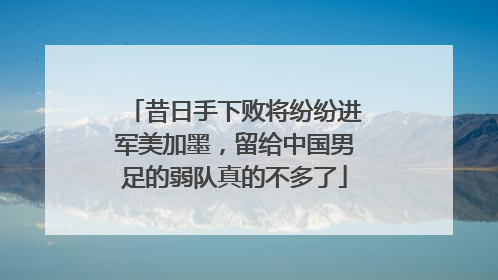 昔日手下败将纷纷进军美加墨，留给中国男足的弱队真的不多了