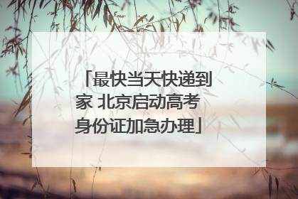 最快当天快递到家 北京启动高考身份证加急办理