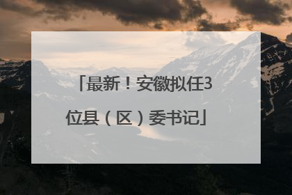 最新！安徽拟任3位县（区）委书记