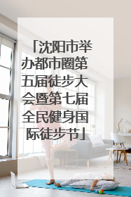 沈阳市举办都市圈第五届徒步大会暨第七届全民健身国际徒步节