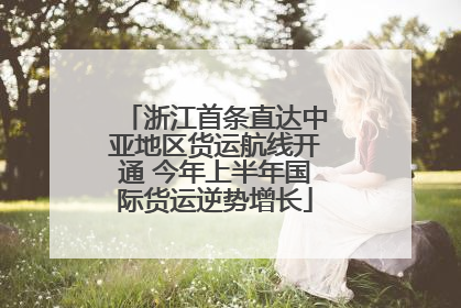 浙江首条直达中亚地区货运航线开通 今年上半年国际货运逆势增长