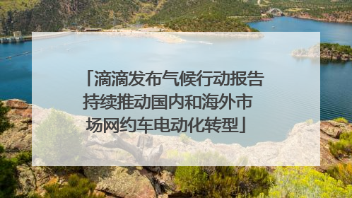 滴滴发布气候行动报告 持续推动国内和海外市场网约车电动化转型