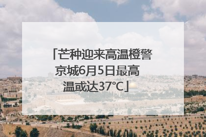芒种迎来高温橙警 京城6月5日最高温或达37℃