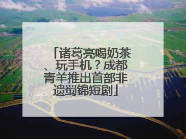 诸葛亮喝奶茶、玩手机？成都青羊推出首部非遗蜀锦短剧