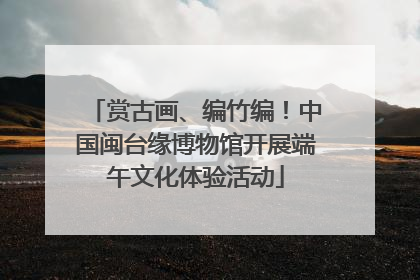 赏古画、编竹编！中国闽台缘博物馆开展端午文化体验活动
