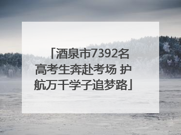 酒泉市7392名高考生奔赴考场 护航万千学子追梦路