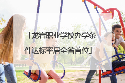 龙岩职业学校办学条件达标率居全省首位