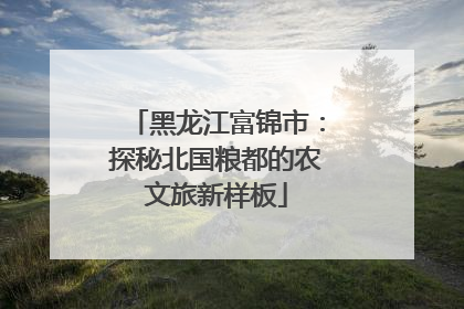 黑龙江富锦市：探秘北国粮都的农文旅新样板