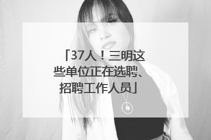 37人！三明这些单位正在选聘、招聘工作人员