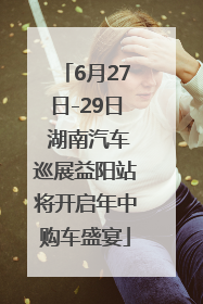 6月27日-29日 湖南汽车巡展益阳站将开启年中购车盛宴
